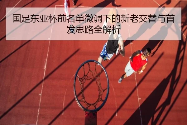 国足东亚杯前名单微调下的新老交替与首发思路全解析